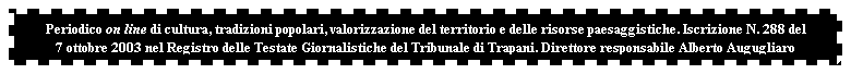 Casella di testo: Periodico on line di cultura, tradizioni popolari, valorizzazione del territorio e delle risorse paesaggistiche. Iscrizione N. 288 del 
7 ottobre 2003 nel Registro delle Testate Giornalistiche del Tribunale di Trapani. Direttore responsabile Alberto Augugliaro
 
 
