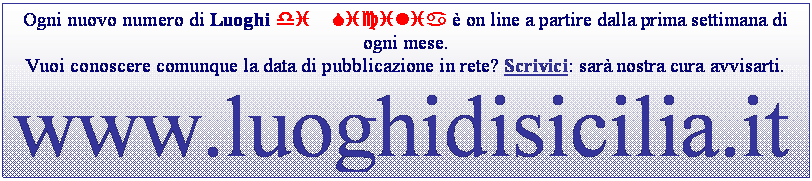 Casella di testo: Ogni nuovo numero di Luoghi di Sicilia  on line a partire dalla prima settimana di ogni mese. 
Vuoi conoscere comunque la data di pubblicazione in rete? Scrivici: sar nostra cura avvisarti.
www.luoghidisicilia.it
Periodico on line di cultura, tradizioni popolari, valorizzazione del territorio e delle risorse paesaggistiche

