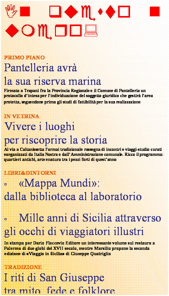 Casella di testo: In questo numero:


PRIMO PIANO
Pantelleria avr 
la sua riserva marina
Firmato a Trapani fra la Provincia Regionale e il Comune di Pantelleria un protocollo dintesa per lindividuazione del soggetto giuridico che gestir larea protetta, seguendone prima gli studi di fattibilit per la sua realizzazione 

IN VETRINA 
Vivere i luoghi 
per riscoprire la storia
Al via a Caltanissetta lormai tradizionale rassegna di incontri e viaggi-studio curati eorganizzati da Italia Nostra e dallAmministrazione comunale. Ricco il programma: quartieri antichi, arte enatura tra i pezzi forti di questanno    

LIBRI&DINTORNI 
	Mappa Mundi:
dalla biblioteca al laboratorio

	Mille anni di Sicilia attraverso gli occhi di viaggiatori illustri





In stampa per Dario Flaccovio Editore un interessante volume sul restauro a Palermo di due globi del XVII secolo, mentre Marsilio propone la seconda edizione di Viaggio in Sicilia di Giuseppe Quatriglio

TRADIZIONE
I riti di San Giuseppe 
tra mito, fede e folklore
Viaggio virtuale alla scoperta in Sicilia degli altari con i pani votivi espressione di un felice connubio fra tradizione, arte, religione e cultura popolare
  










