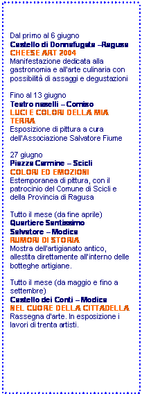 Casella di testo: Dal primo al 6 giugno
Castello di Donnafugata Ragusa
CHEESE ART 2004
Manifestazione dedicata alla gastronomia e allarte culinaria con possibilit di assaggi e degustazioni

Fino al 13 giugno
Teatro naselli  Comiso
LUCI E COLORI DELLA MIA TERRA
Esposizione di pittura a cura dellAssociazione Salvatore Fiume

27 giugno
Piazza Carmine  Scicli
COLORI ED EMOZIONI
Estemporanea di pittura, con il patrocinio del Comune di Scicli e della Provincia di Ragusa

Tutto il mese (da fine aprile)
Quartiere Santissimo 
Salvatore  Modica
RUMORI DI STORIA
Mostra dellartigianato antico, allestita direttamente allinterno delle botteghe artigiane. 

Tutto il mese (da maggio e fino a settembre)
Castello dei Conti  Modica
NEL CUORE DELLA CITTADELLA
Rassegna darte. In esposizione i lavori di trenta artisti.








