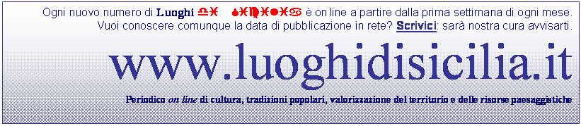 Casella di testo: Ogni nuovo numero di Luoghi di Sicilia  on line a partire dalla prima settimana di ogni mese.
Vuoi conoscere comunque la data di pubblicazione in rete? Scrivici: sar nostra cura avvisarti.
www.luoghidisicilia.it
Periodico on line di cultura, tradizioni popolari, valorizzazione del territorio e delle risorse paesaggistiche
