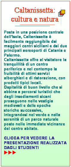 Casella di testo:  

Posta in una posizione centrale dellIsola, Caltanissetta  facilmente raggiungibile dai maggiori centri siciliani e dai due principali aereoporti di Catania e Palermo.
Caltanissetta offre al visitatore la tranquillit di un centro periferico e nel contempo la fruibilit di ottimi servizi alberghieri e di ristorazione, con prodotti tipici locali.
Ospitalit di buon livello che si abbina a percorsi turistici che dagli insediamenti sicani proseguono nelle vestigia medievali e delle epoche storiche successive, integrandosi nel verde e nella serenit di un parco naturale posto nelle immediate vicinanze del centro abitato.

CLICCA PER VEDERE LA PRESENTAZIONE REALIZZATA DAGLI STUDENTI               uuu
