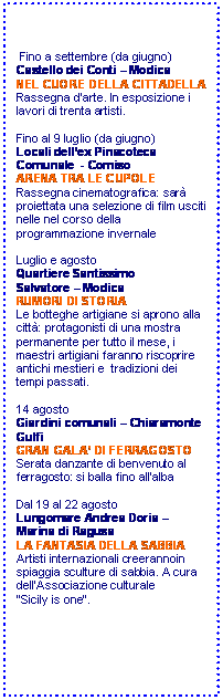 Casella di testo:  Fino a settembre (da giugno)
Castello dei Conti  Modica
NEL CUORE DELLA CITTADELLA
Rassegna darte. In esposizione i lavori di trenta artisti.

Fino al 9 luglio (da giugno)
Locali dellex Pinacoteca 
Comunale  - Comiso
ARENA TRA LE CUPOLE
Rassegna cinematografica: sar proiettata una selezione di film usciti nelle nel corso della programmazione invernale

Luglio e agosto
Quartiere Santissimo
Salvatore  Modica
RUMORI DI STORIA
Le botteghe artigiane si aprono alla citt: protagonisti di una mostra permanente per tutto il mese, i maestri artigiani faranno riscoprire antichi mestieri e  tradizioni dei tempi passati.

14 agosto
Giardini comunali  Chiaramonte Gulfi
GRAN GALA DI FERRAGOSTO
Serata danzante di benvenuto al ferragosto: si balla fino allalba 

Dal 19 al 22 agosto
Lungomare Andrea Doria  Marina di Ragusa
LA FANTASIA DELLA SABBIA
Artisti internazionali creerannoin spiaggia sculture di sabbia. A cura dellAssociazione culturale
Sicily is one.





