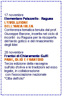 Casella di testo: 17 novembre
Elementare Palazzello - Ragusa 
LEVOLUZIONE 
DELLAREA IBLEA
Conferenza tematica tenuta dal prof. Giuseppe Barone, inserita nel ciclo di incontri  su Ragusa per la riscoperta del tardo gotico e del rinascimento degli iblei 

28 novembre
Frantoi di Chiaramente Gulfi
PANE, OLIO E FRANTOIO
Terza edizione della rassegna sullolio doliva e le tradizioni ad esso legate, in collaborazione
 con lassociazione nazionale 
Citta dellolio 

