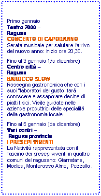 Casella di testo: Primo gennaio 
Teatro 2000  
Ragusa
CONCERTO DI CAPODANNO
Serata musicale per salutare larrivo del nuovo anno: inizio ore 20,30.

Fino al 3 gennaio (da dicembre) 
Centro citt  
Ragusa
BAROCCO SLOW
Rassegna gastronomica che con i suoi laboratori del gusto far conoscere e assaporare decine di piatti tipici. Visite guidate nelle aziende produttrici delle specialit della gastronomia locale. 

Fino al 6 gennaio (da dicembre) 
Vari centri 
 Ragusa provincia
I PRESEPI VIVENTI
La Nativit rappresentata con il fascino dei presepi viventi in quattro comuni del ragusano: Giarratana, Modica, Monterosso Almo,  Pozzallo. 


