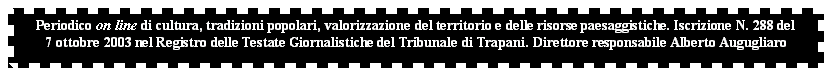 Casella di testo: Periodico on line di cultura, tradizioni popolari, valorizzazione del territorio e delle risorse paesaggistiche. Iscrizione N. 288 del
7 ottobre 2003 nel Registro delle Testate Giornalistiche del Tribunale di Trapani. Direttore responsabile Alberto Augugliaro
