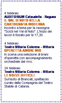 Casella di testo: 4 febbraio  
AUDITORIUM Cataudella - Ragusa
IL VAL DI NOTO NELLA CARTOGRAFIA MODERNA
Incontro a tema per la rassegna Scicli nel Val di Noto. Linizio dei lavori  fissato per le 17,30. 


4 febbraio 
Teatro Vittoria Colonna  Vittoria
OPERETTA AMORE MIO
In scena una selezione di brani doperetta con accompagnamento orchestrale dal vivo.

24 febbraio 
Teatro Vittoria Colonna  Vittoria
LE NOZZE DIFFICILI
Sul testo di Brancati, spettacolo curato dalla Compagnia del Teatro Stabile di Catania.


