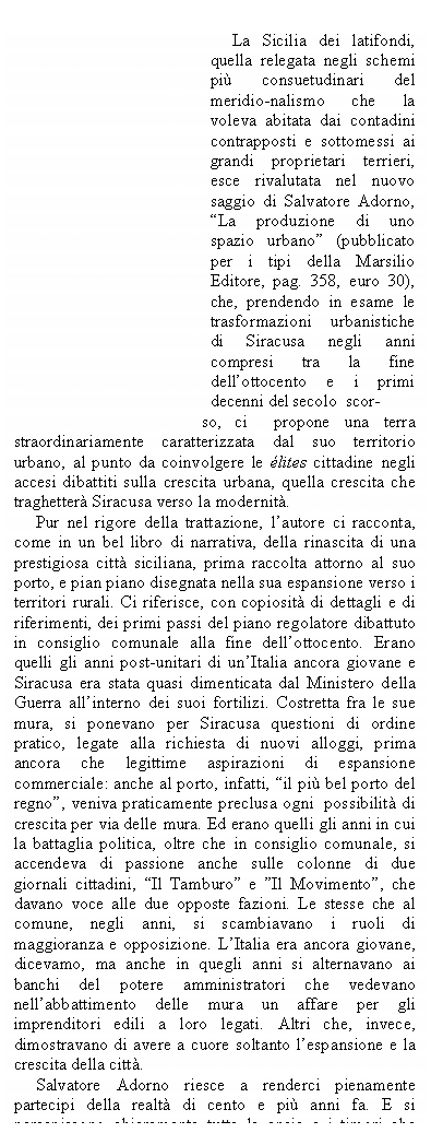 Casella di testo:                                   

     La Sicilia dei latifondi, quella relegata negli schemi pi consuetudinari del meridio-nalismo che la voleva abitata dai contadini contrapposti e sottomessi ai grandi proprietari terrieri, esce rivalutata nel nuovo saggio di Salvatore Adorno, La produzione di uno spazio urbano (pubblicato per i tipi della Marsilio Editore, pag. 358, euro 30), che, prendendo in esame le trasformazioni urbanistiche di Siracusa negli anni compresi tra la fine dellottocento e i primi decenni       del secolo  scor-
                                           so,  ci       propone  una  terra straordinariamente caratterizzata dal suo territorio urbano, al punto da coinvolgere le lites cittadine negli accesi dibattiti sulla crescita urbana, quella crescita che traghetter Siracusa verso la modernit. 
     Pur nel rigore della trattazione, lautore ci racconta, come in un bel libro di narrativa, della rinascita di una prestigiosa citt siciliana, prima raccolta attorno al suo porto, e pian piano disegnata nella sua espansione verso i territori rurali. Ci riferisce, con copiosit di dettagli e di riferimenti, dei primi passi del piano regolatore dibattuto in consiglio comunale alla fine dellottocento. Erano quelli gli anni post-unitari di unItalia ancora giovane e Siracusa era stata quasi dimenticata dal Ministero della Guerra allinterno dei suoi fortilizi. Costretta fra le sue mura, si ponevano per Siracusa questioni di ordine pratico, legate alla richiesta di nuovi alloggi, prima ancora che legittime aspirazioni di espansione commerciale: anche al porto, infatti, il pi bel porto del regno, veniva praticamente preclusa ogni  possibilit di crescita per via delle mura. Ed erano quelli gli anni in cui la battaglia politica, oltre che in consiglio comunale, si accendeva di passione anche sulle colonne di due giornali cittadini, Il Tamburo e Il Movimento, che davano voce alle due opposte fazioni. Le stesse che al comune, negli anni, si scambiavano i ruoli di maggioranza e opposizione. LItalia era ancora giovane, dicevamo, ma anche in quegli anni si alternavano ai banchi del potere amministratori che vedevano nellabbattimento delle mura un affare per gli imprenditori edili a loro legati. Altri che, invece, dimostravano di avere a cuore soltanto lespansione e la crescita della citt.
     Salvatore Adorno riesce a renderci pienamente partecipi della realt di cento e pi anni fa. E si percepiscono chiaramente tutte le ansie e i timori che hanno accompagnato la nascita della splendida Siracusa, quella che possiamo ammirare oggi. (Al.Au.)

