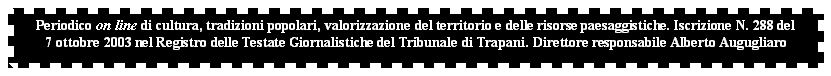 Casella di testo: Periodico on line di cultura, tradizioni popolari, valorizzazione del territorio e delle risorse paesaggistiche. Iscrizione N. 288 del 
7 ottobre 2003 nel Registro delle Testate Giornalistiche del Tribunale di Trapani. Direttore responsabile Alberto Augugliaro


