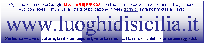 Casella di testo: Ogni nuovo numero di Luoghi di Sicilia  on line a partire dalla prima settimana di ogni mese.
Vuoi conoscere comunque la data di pubblicazione in rete? Scrivici: sar nostra cura avvisarti.
www.luoghidisicilia.it
Periodico on line di cultura, tradizioni popolari, valorizzazione del territorio e delle risorse paesaggistiche
