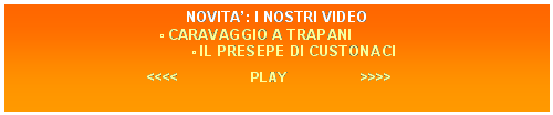 Casella di testo: NOVITA: I NOSTRI VIDEO
 CARAVAGGIO A TRAPANI
             IL PRESEPE DI CUSTONACI

<<<<                    PLAY                    >>>>
